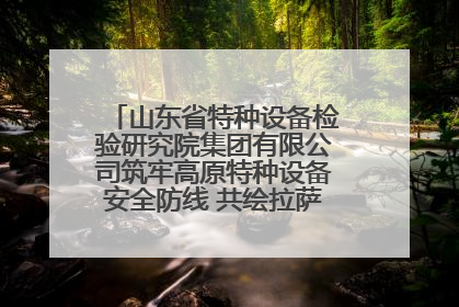 山东省特种设备检验研究院集团有限公司筑牢高原特种设备安全防线 共绘拉萨美好生活画卷