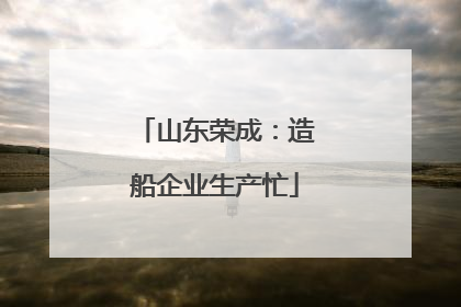 山东荣成：造船企业生产忙