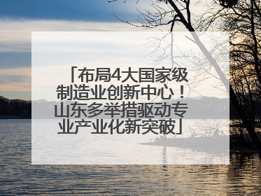 布局4大国家级制造业创新中心！山东多举措驱动专业产业化新突破