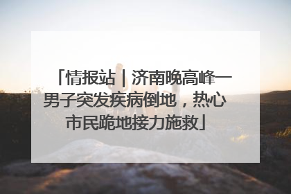 情报站｜济南晚高峰一男子突发疾病倒地，热心市民跪地接力施救