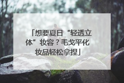 想要夏日“轻透立体”妆容？毛戈平化妆品轻松拿捏