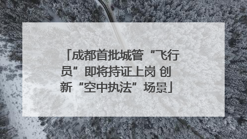 成都首批城管“飞行员”即将持证上岗 创新“空中执法”场景