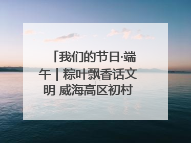 我们的节日·端午｜粽叶飘香话文明 威海高区初村镇端午系列活动亮点纷呈