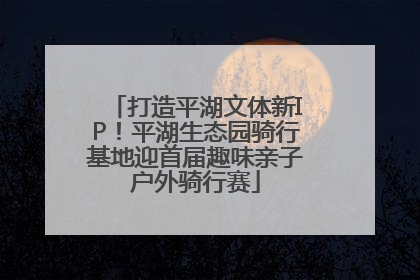 打造平湖文体新IP！平湖生态园骑行基地迎首届趣味亲子户外骑行赛
