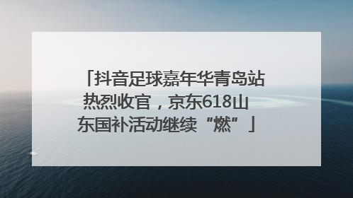 抖音足球嘉年华青岛站热烈收官，京东618山东国补活动继续“燃”