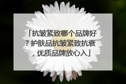 抗皱紧致哪个品牌好？护肤品抗皱紧致抗衰，优质品牌放心入