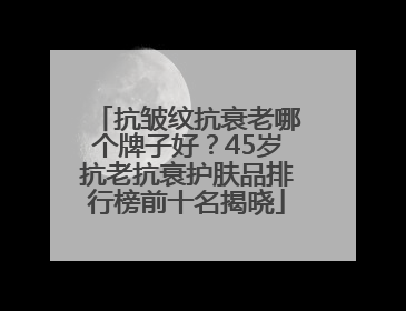 抗皱纹抗衰老哪个牌子好？45岁抗老抗衰护肤品排行榜前十名揭晓