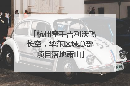 杭州牵手吉利沃飞长空，华东区域总部项目落地萧山