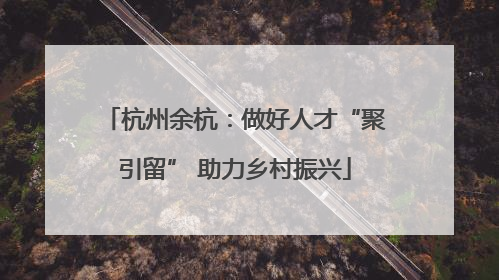 杭州余杭：做好人才“聚引留” 助力乡村振兴