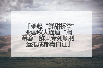 架起“鲜甜桥梁” 亚蓉欧大通道“澜湄蓉”鲜果专列顺利运抵成都青白江