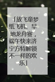 放飞童梦纸飞机、旱地龙舟赛，端午快来济宁方特解锁不一样的欢乐
