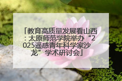 教育高质量发展看山西：太原师范学院举办“2025遥感青年科学家沙龙”学术研讨会
