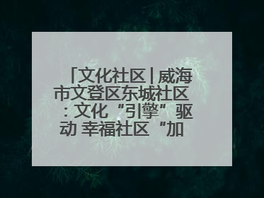 文化社区│威海市文登区东城社区：文化“引擎”驱动 幸福社区“加速跑”