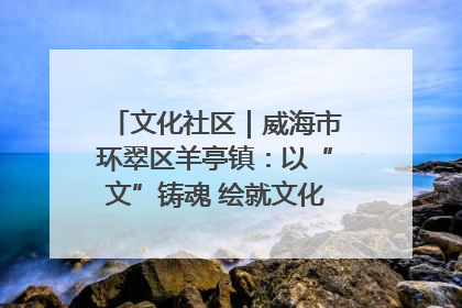 文化社区｜威海市环翠区羊亭镇：以“文”铸魂 绘就文化社区新画卷