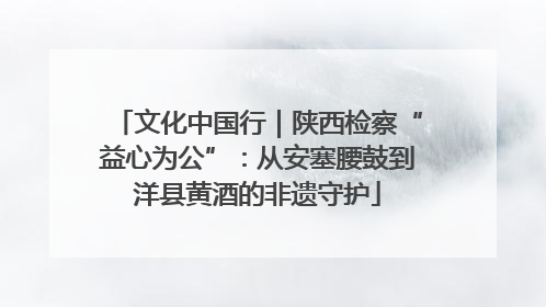 文化中国行｜陕西检察“益心为公”：从安塞腰鼓到洋县黄酒的非遗守护
