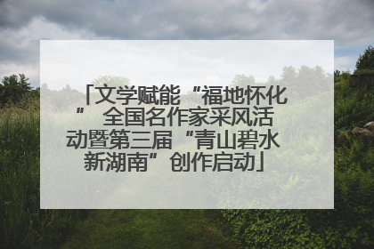文学赋能“福地怀化” 全国名作家采风活动暨第三届“青山碧水新湖南”创作启动