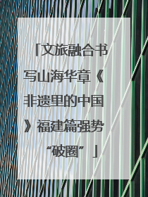 文旅融合书写山海华章《非遗里的中国》福建篇强势“破圈”
