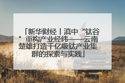 新华财经丨滇中“钛谷”重构产业经纬——云南楚雄打造千亿级钛产业集群的探索与实践