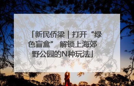 新民侨梁｜打开“绿色盲盒” 解锁上海郊野公园的N种玩法
