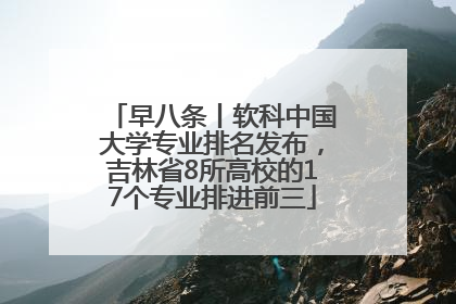 早八条丨软科中国大学专业排名发布，吉林省8所高校的17个专业排进前三