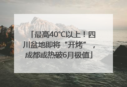最高40℃以上！四川盆地即将“开烤”，成都或热破6月极值