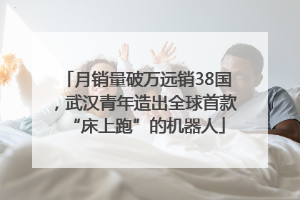 月销量破万远销38国，武汉青年造出全球首款“床上跑”的机器人
