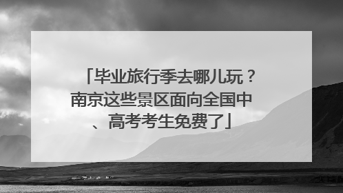 毕业旅行季去哪儿玩？南京这些景区面向全国中、高考考生免费了