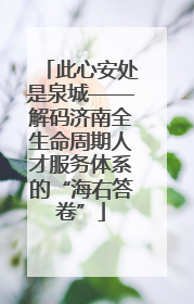 此心安处是泉城——解码济南全生命周期人才服务体系的“海右答卷”