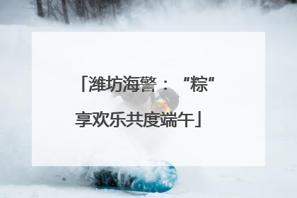 潍坊海警：“粽”享欢乐共度端午