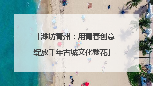 潍坊青州：用青春创意绽放千年古城文化繁花