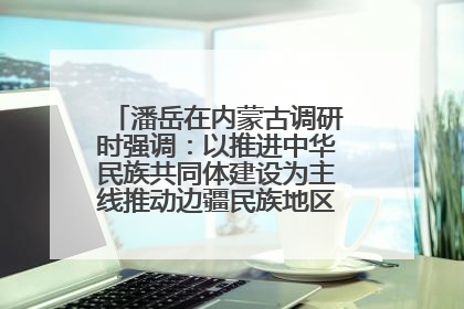 潘岳在内蒙古调研时强调：以推进中华民族共同体建设为主线推动边疆民族地区高质量发展