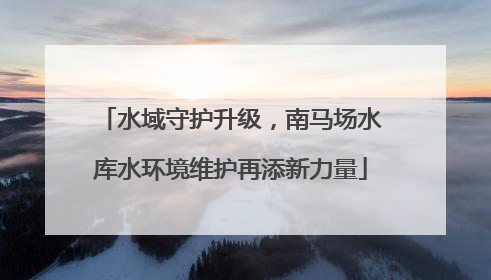 水域守护升级，南马场水库水环境维护再添新力量