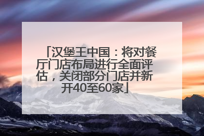 汉堡王中国：将对餐厅门店布局进行全面评估，关闭部分门店并新开40至60家