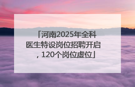 河南2025年全科医生特设岗位招聘开启，120个岗位虚位