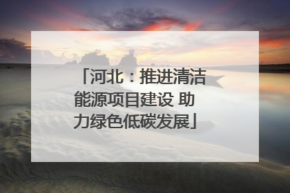 河北：推进清洁能源项目建设 助力绿色低碳发展