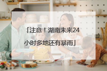 注意！湖南未来24小时多地还有暴雨
