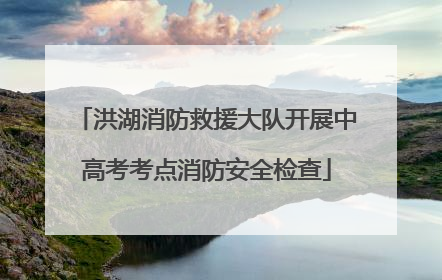 洪湖消防救援大队开展中高考考点消防安全检查