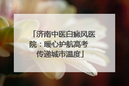 济南中医白癜风医院：暖心护航高考 传递城市温度