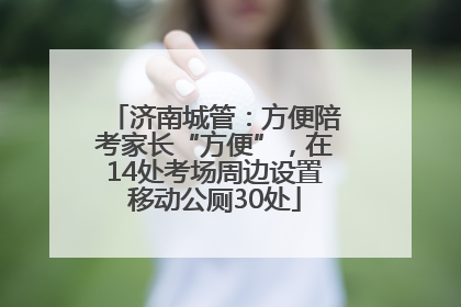 济南城管：方便陪考家长“方便”，在14处考场周边设置移动公厕30处
