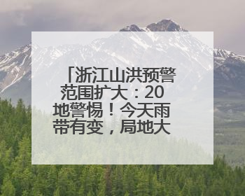浙江山洪预警范围扩大：20地警惕！今天雨带有变，局地大暴雨
