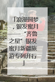 浪漫圆梦，银发蜜月——“齐鲁之星”银发蜜月新疆旅游专列开行