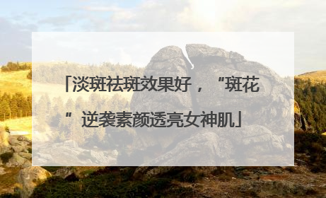 淡斑祛斑效果好，“斑花”逆袭素颜透亮女神肌