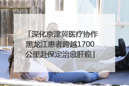 深化京津冀医疗协作 黑龙江患者跨越1700公里赴保定治愈肝癌