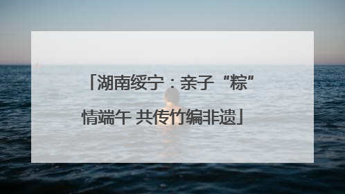 湖南绥宁：亲子“粽”情端午 共传竹编非遗