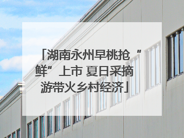 湖南永州早桃抢“鲜”上市 夏日采摘游带火乡村经济