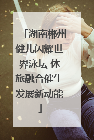 湖南郴州健儿闪耀世界泳坛 体旅融合催生发展新动能