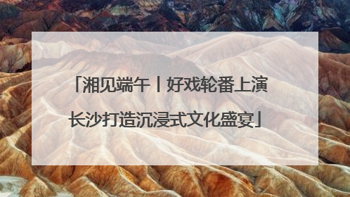 湘见端午丨好戏轮番上演 长沙打造沉浸式文化盛宴