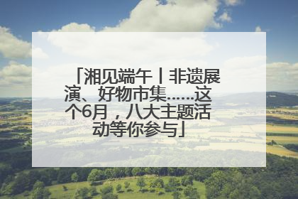 湘见端午丨非遗展演、好物市集……这个6月，八大主题活动等你参与