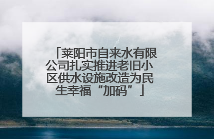 莱阳市自来水有限公司扎实推进老旧小区供水设施改造为民生幸福“加码”