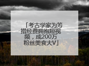 考古学家为筹措经费拥抱短视频，成200万粉丝美食大V